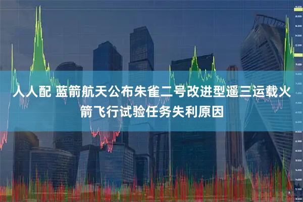人人配 蓝箭航天公布朱雀二号改进型遥三运载火箭飞行试验任务失利原因