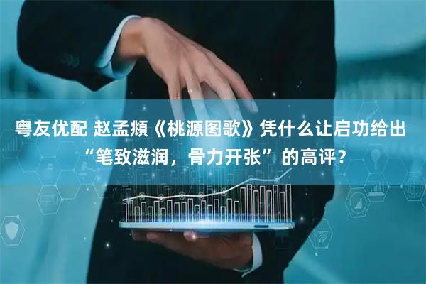粤友优配 赵孟頫《桃源图歌》凭什么让启功给出 “笔致滋润，骨力开张” 的高评？