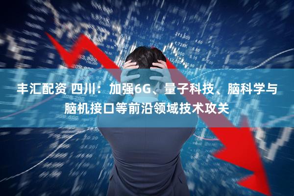 丰汇配资 四川：加强6G、量子科技、脑科学与脑机接口等前沿领域技术攻关