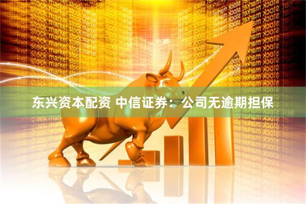 东兴资本配资 中信证券：公司无逾期担保