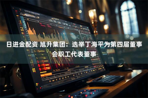 日进金配资 旭升集团：选举丁海平为第四届董事会职工代表董事