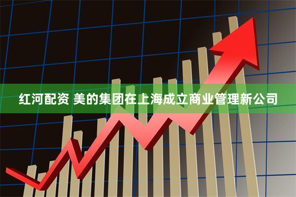 红河配资 美的集团在上海成立商业管理新公司