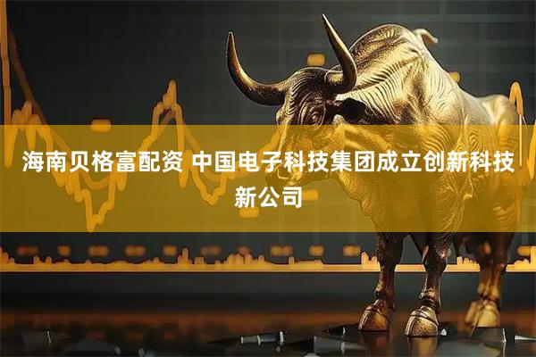 海南贝格富配资 中国电子科技集团成立创新科技新公司