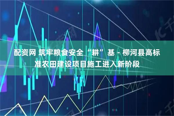 配资网 筑牢粮食安全 “耕” 基 - 柳河县高标准农田建设项目施工进入新阶段