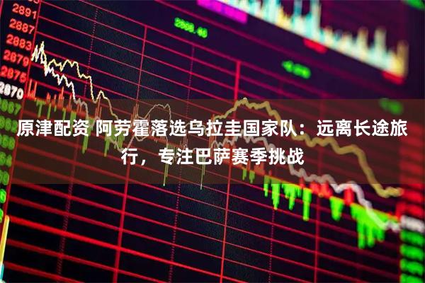原津配资 阿劳霍落选乌拉圭国家队：远离长途旅行，专注巴萨赛季挑战