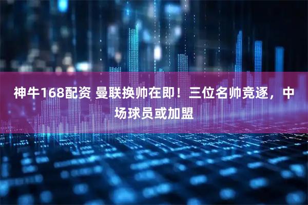 神牛168配资 曼联换帅在即！三位名帅竞逐，中场球员或加盟