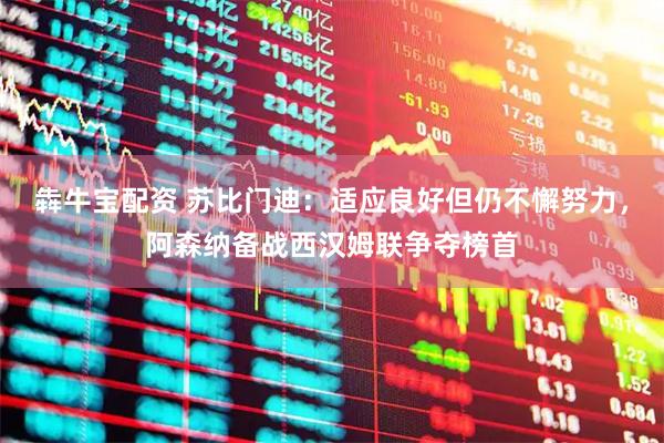 犇牛宝配资 苏比门迪：适应良好但仍不懈努力，阿森纳备战西汉姆联争夺榜首