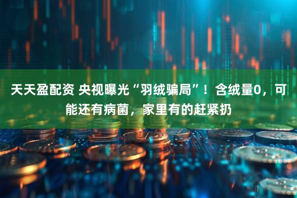 天天盈配资 央视曝光“羽绒骗局”！含绒量0，可能还有病菌，家里有的赶紧扔