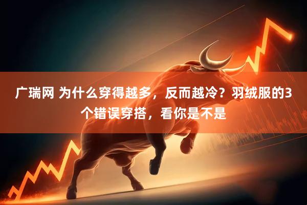 广瑞网 为什么穿得越多，反而越冷？羽绒服的3个错误穿搭，看你是不是