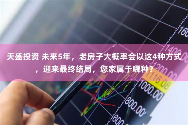 天盛投资 未来5年，老房子大概率会以这4种方式，迎来最终结局，您家属于哪种？