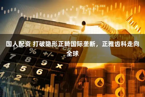 国人配资 打破隐形正畸国际垄断，正雅齿科走向全球
