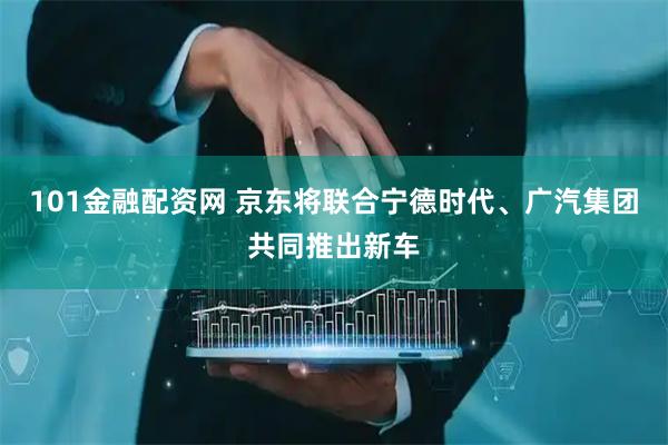 101金融配资网 京东将联合宁德时代、广汽集团共同推出新车