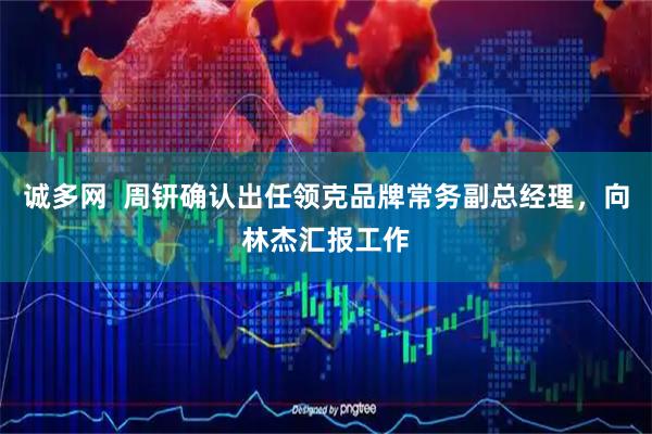 诚多网  周钘确认出任领克品牌常务副总经理，向林杰汇报工作