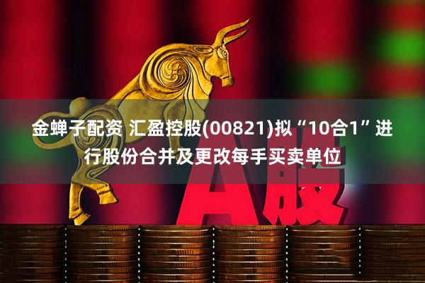 金蝉子配资 汇盈控股(00821)拟“10合1”进行股份合并及更改每手买卖单位