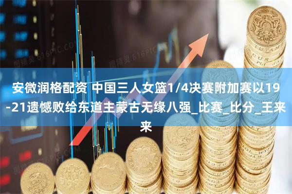 安微润格配资 中国三人女篮1/4决赛附加赛以19-21遗憾败给东道主蒙古无缘八强_比赛_比分_王来