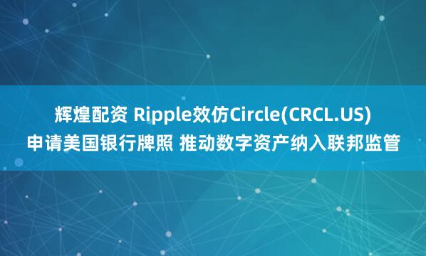 辉煌配资 Ripple效仿Circle(CRCL.US)申请美国银行牌照 推动数字资产纳入联邦监管