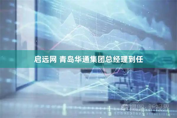 启远网 青岛华通集团总经理到任