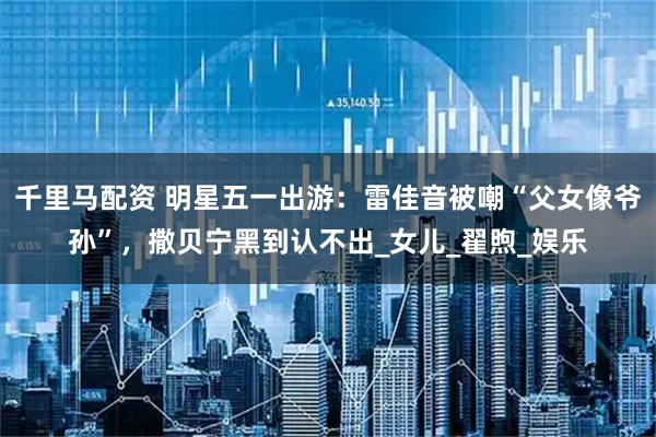 千里马配资 明星五一出游：雷佳音被嘲“父女像爷孙”，撒贝宁黑到认不出_女儿_翟煦_娱乐