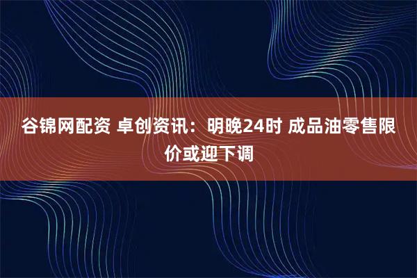 谷锦网配资 卓创资讯：明晚24时 成品油零售限价或迎下调