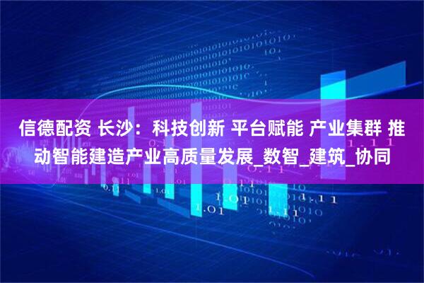 信德配资 长沙：科技创新 平台赋能 产业集群 推动智能建造产业高质量发展_数智_建筑_协同