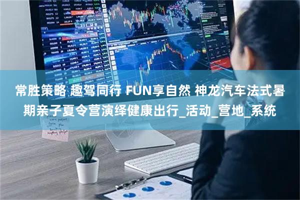 常胜策略 趣驾同行 FUN享自然 神龙汽车法式暑期亲子夏令营演绎健康出行_活动_营地_系统