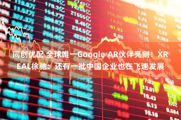 同创优配 全球唯一Google AR伙伴亮剑！XREAL徐驰：还有一批中国企业也在飞速发展