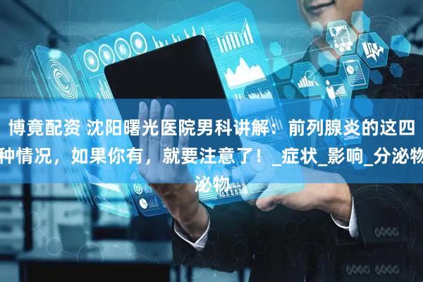 博竟配资 沈阳曙光医院男科讲解：前列腺炎的这四种情况，如果你有，就要注意了！_症状_影响_分泌物