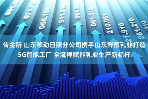 传金所 山东移动日照分公司携手山东鲜醇乳业打造5G智能工厂 全流程赋能乳业生产新标杆