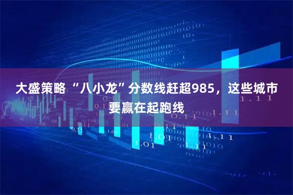 大盛策略 “八小龙”分数线赶超985，这些城市要赢在起跑线