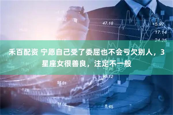 禾百配资 宁愿自己受了委屈也不会亏欠别人，3星座女很善良，注定不一般