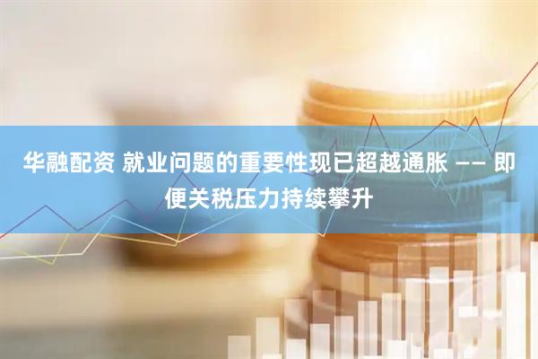 华融配资 就业问题的重要性现已超越通胀 —— 即便关税压力持续攀升
