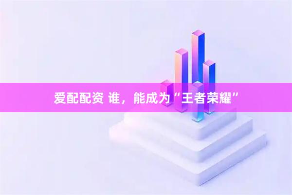 爱配配资 谁，能成为“王者荣耀”