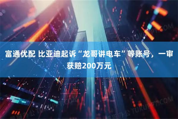 富通优配 比亚迪起诉“龙哥讲电车”等账号，一审获赔200万元