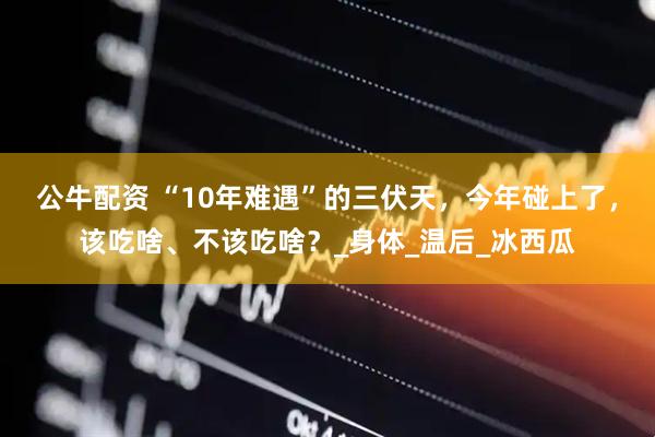 公牛配资 “10年难遇”的三伏天，今年碰上了，该吃啥、不该吃啥？_身体_温后_冰西瓜