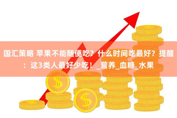 国汇策略 苹果不能随便吃？什么时间吃最好？提醒：这3类人最好少吃！_营养_血糖_水果