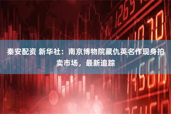 秦安配资 新华社：南京博物院藏仇英名作现身拍卖市场，最新追踪