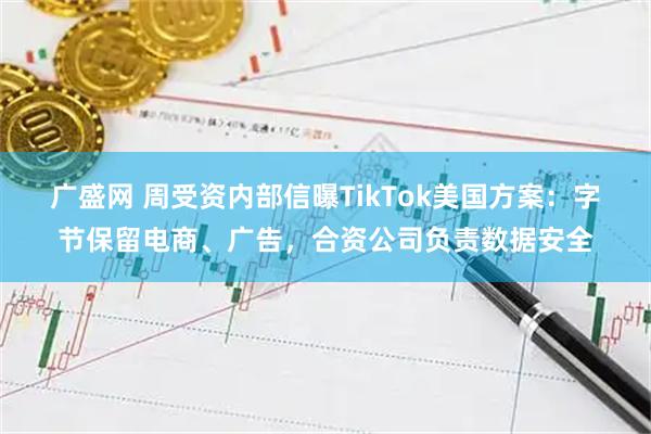 广盛网 周受资内部信曝TikTok美国方案：字节保留电商、广告，合资公司负责数据安全