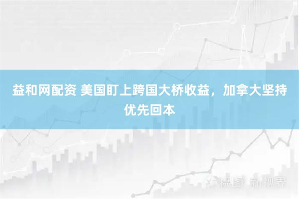益和网配资 美国盯上跨国大桥收益，加拿大坚持优先回本